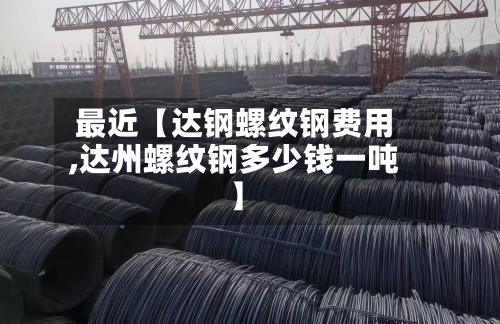 最近【达钢螺纹钢费用
,达州螺纹钢多少钱一吨】
