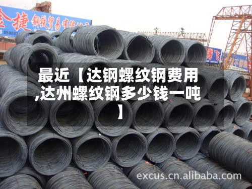 最近【达钢螺纹钢费用,达州螺纹钢多少钱一吨】-第2张图片