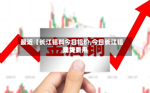 最近【长江铝料今日铝价,今日长江铝现货费用
走势】