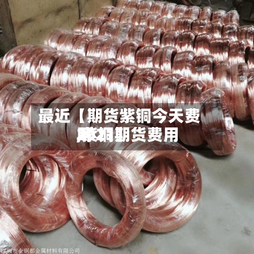 最近【期货紫铜今天费用
,紫铜期货费用
2021】-第2张图片