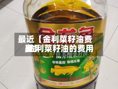 最近【金利菜籽油费用
,金利菜籽油的费用
表】