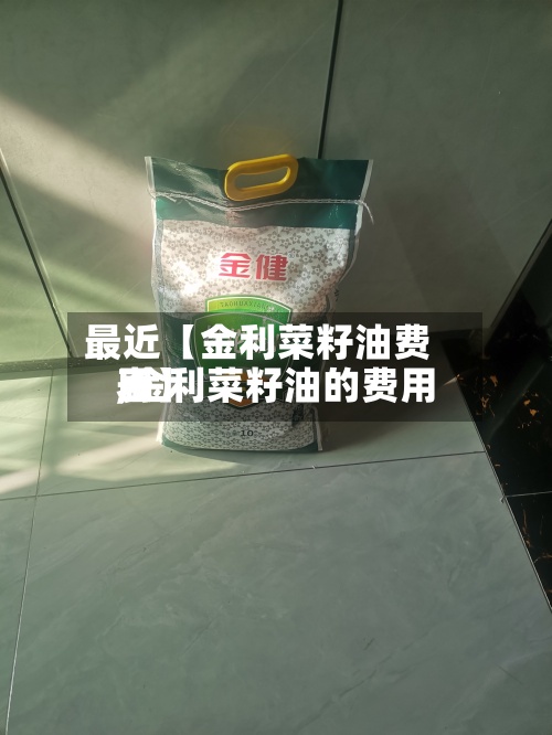 最近【金利菜籽油费用
,金利菜籽油的费用
表】-第2张图片