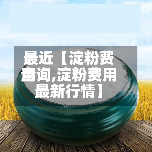 最近【淀粉费用
查询,淀粉费用
最新行情】-第2张图片