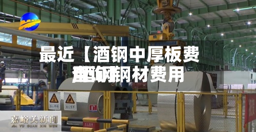 最近【酒钢中厚板费用
,酒钢钢材费用
查询】