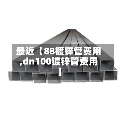 最近【88镀锌管费用
,dn100镀锌管费用
】