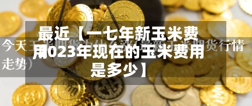 最近【一七年新玉米费用
,2023年现在的玉米费用
是多少】