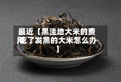 最近【黑洼地大米的费用,吃了发黑的大米怎么办】