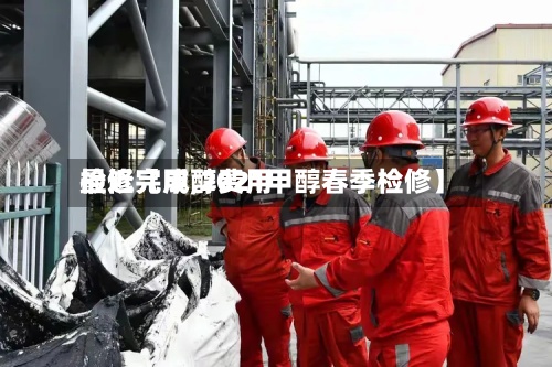 最近【甲醇费用
检修完成,2021甲醇春季检修】