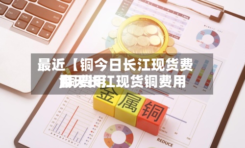 最近【铜今日长江现货费用,铜费用今天长江现货铜费用】