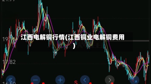 江西电解铜行情(江西铜业电解铜费用)