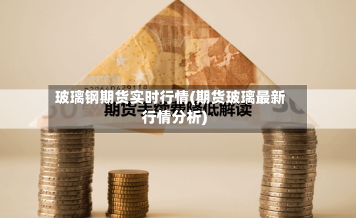 玻璃钢期货实时行情(期货玻璃最新行情分析)-第2张图片