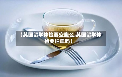 【英国留学体检要空腹么,英国留学体检要抽血吗】