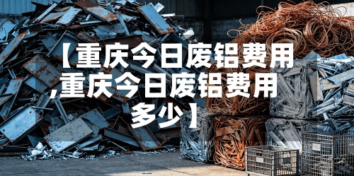 【重庆今日废铝费用
,重庆今日废铝费用
多少】-第3张图片
