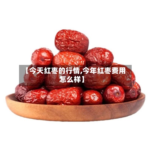 【今天红枣的行情,今年红枣费用怎么样】-第3张图片