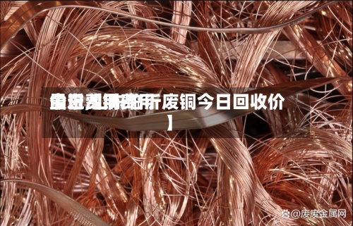最近【铜费用今日费用山东,山东临沂废铜今日回收价】