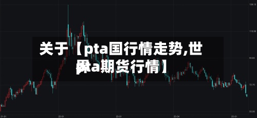 关于【pta国行情走势,世界
pta期货行情】-第3张图片