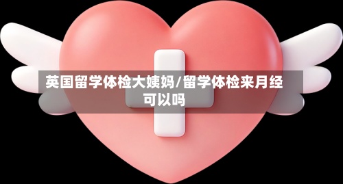 英国留学体检大姨妈/留学体检来月经可以吗