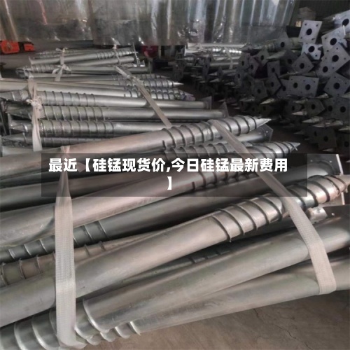 最近【硅锰现货价,今日硅锰最新费用】