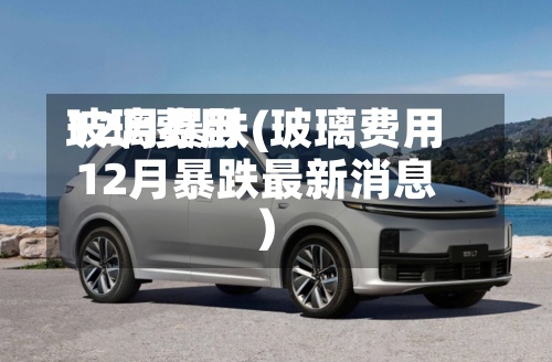 玻璃费用12月暴跌(玻璃费用12月暴跌最新消息)
