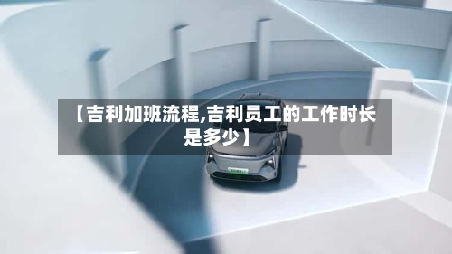 【吉利加班流程,吉利员工的工作时长是多少】