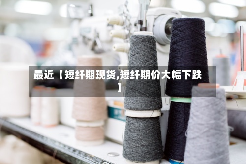 最近【短纤期现货,短纤期价大幅下跌】-第2张图片