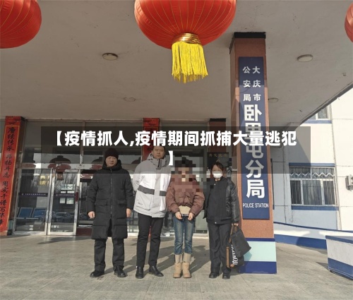 【疫情抓人,疫情期间抓捕大量逃犯】