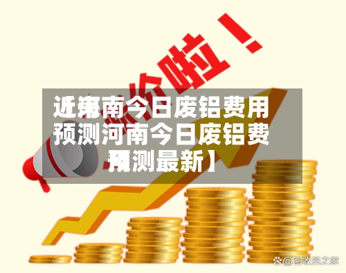 近来【河南今日废铝费用预测河南今日废铝费用预测最新】