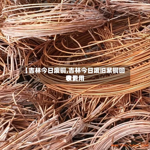 【吉林今日废铜,吉林今日废旧紫铜回收费用表】-第2张图片