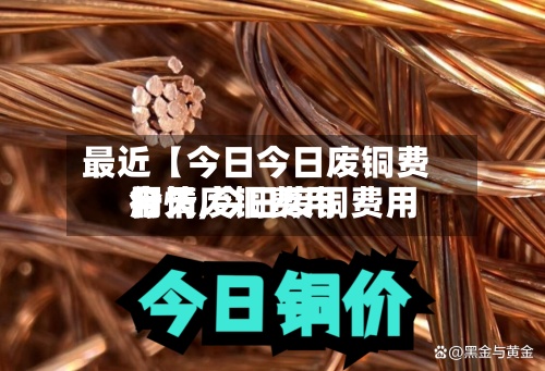 最近【今日今日废铜费用行情,今日废铜费用今天废铜费用】