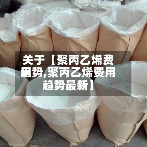 关于【聚丙乙烯费用趋势,聚丙乙烯费用趋势最新】