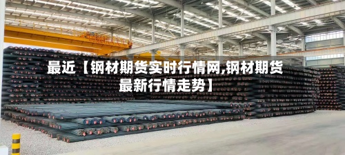 最近【钢材期货实时行情网,钢材期货最新行情走势】