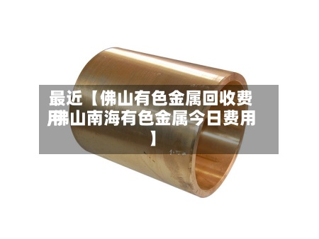 最近【佛山有色金属回收费用,佛山南海有色金属今日费用】-第2张图片