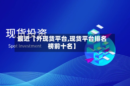 最近【外现货平台,现货平台排名榜前十名】