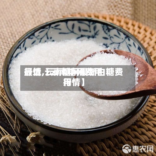 最近【云南糖网费用行情,云南糖网最新白糖费用行情】