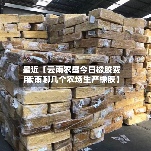 最近【云南农垦今日橡胶费用,云南哪几个农场生产橡胶】