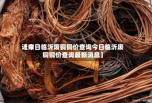 近来
【今日临沂废铜铜价查询今日临沂废铜铜价查询最新消息】-第3张图片