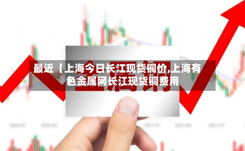 最近【上海今日长江现货铜价,上海有色金属网长江现货铜费用
】-第2张图片