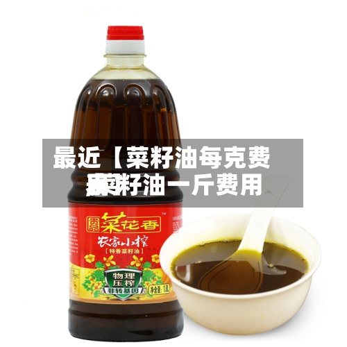 最近【菜籽油每克费用,菜籽油一斤费用表】