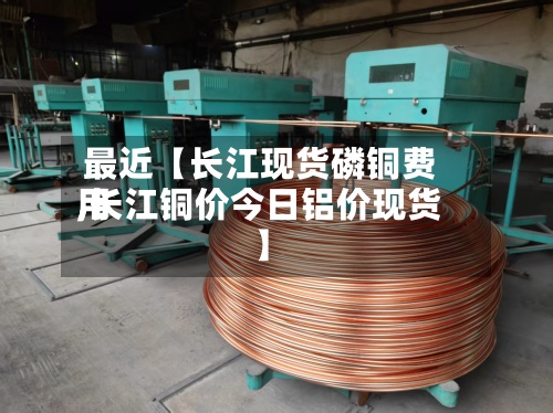 最近【长江现货磷铜费用
,长江铜价今日铝价现货】-第3张图片