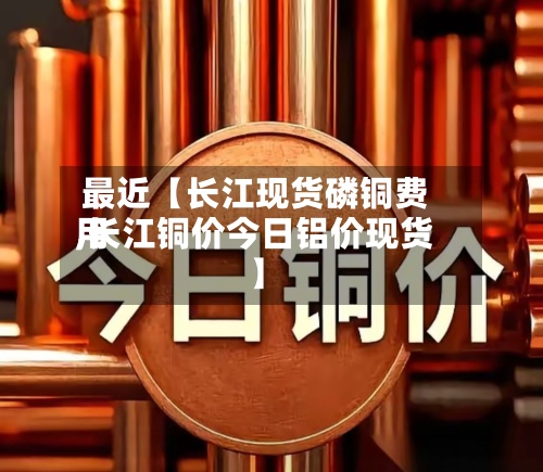 最近【长江现货磷铜费用,长江铜价今日铝价现货】