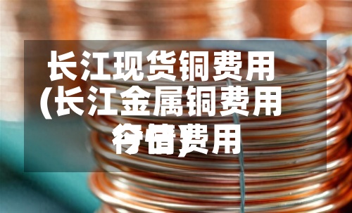 长江现货铜费用(长江金属铜费用今日费用行情)