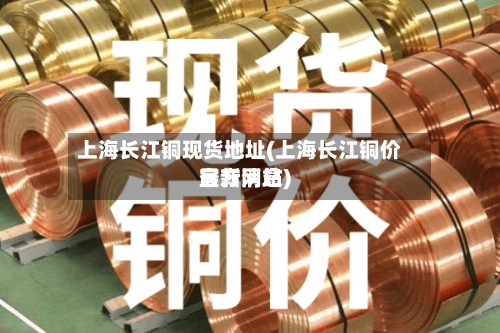 上海长江铜现货地址(上海长江铜价官方网站
最新消息)-第3张图片