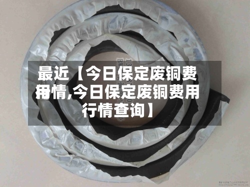 最近【今日保定废铜费用行情,今日保定废铜费用行情查询】