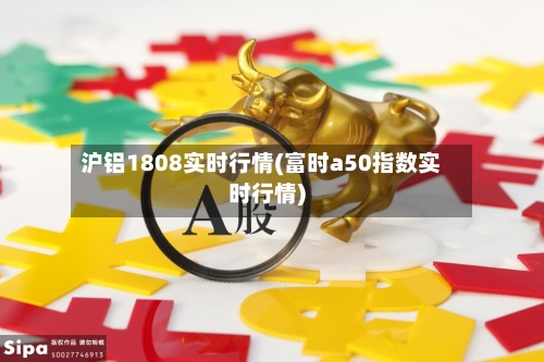 沪铝1808实时行情(富时a50指数实时行情)-第2张图片