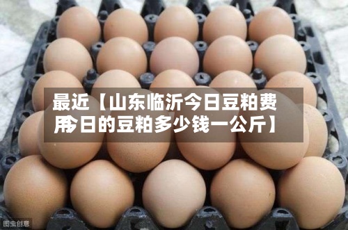 最近【山东临沂今日豆粕费用
,今日的豆粕多少钱一公斤】-第3张图片