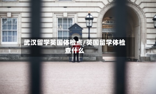 武汉留学英国体检点/英国留学体检查什么