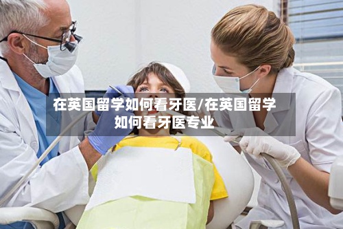 在英国留学如何看牙医/在英国留学如何看牙医专业