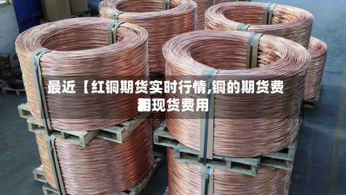 最近【红铜期货实时行情,铜的期货费用和现货费用】