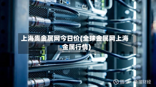 上海贵金属网今日价(全球金属网上海金属行情)