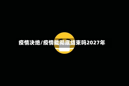 疫情决绝/疫情能彻底结束吗2027年